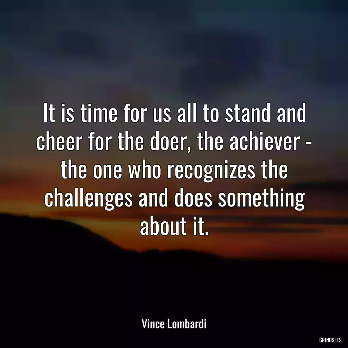 It is time for us all to stand and cheer for the doer, the achiever - the one who recognizes the challenges and does something about it.