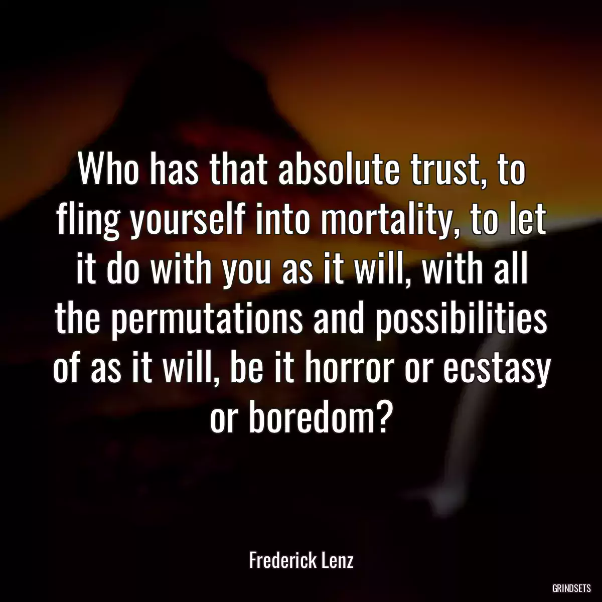 Who has that absolute trust, to fling yourself into mortality, to let it do with you as it will, with all the permutations and possibilities of as it will, be it horror or ecstasy or boredom?