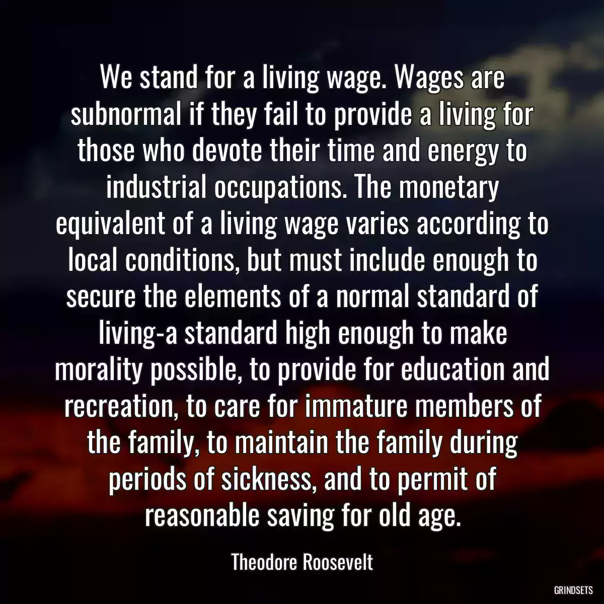 We stand for a living wage. Wages are subnormal if they fail to provide a living for those who devote their time and energy to industrial occupations. The monetary equivalent of a living wage varies according to local conditions, but must include enough to secure the elements of a normal standard of living-a standard high enough to make morality possible, to provide for education and recreation, to care for immature members of the family, to maintain the family during periods of sickness, and to permit of reasonable saving for old age.