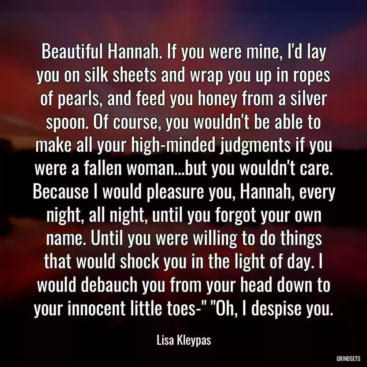 Beautiful Hannah. If you were mine, I\'d lay you on silk sheets and wrap you up in ropes of pearls, and feed you honey from a silver spoon. Of course, you wouldn\'t be able to make all your high-minded judgments if you were a fallen woman...but you wouldn\'t care. Because I would pleasure you, Hannah, every night, all night, until you forgot your own name. Until you were willing to do things that would shock you in the light of day. I would debauch you from your head down to your innocent little toes-\