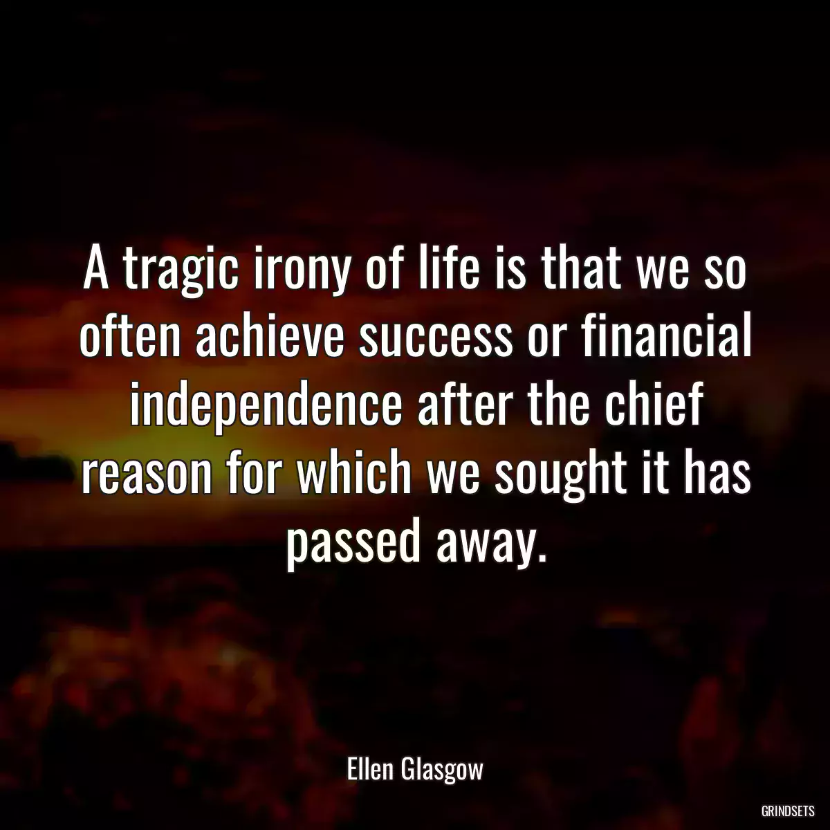 A tragic irony of life is that we so often achieve success or financial independence after the chief reason for which we sought it has passed away.