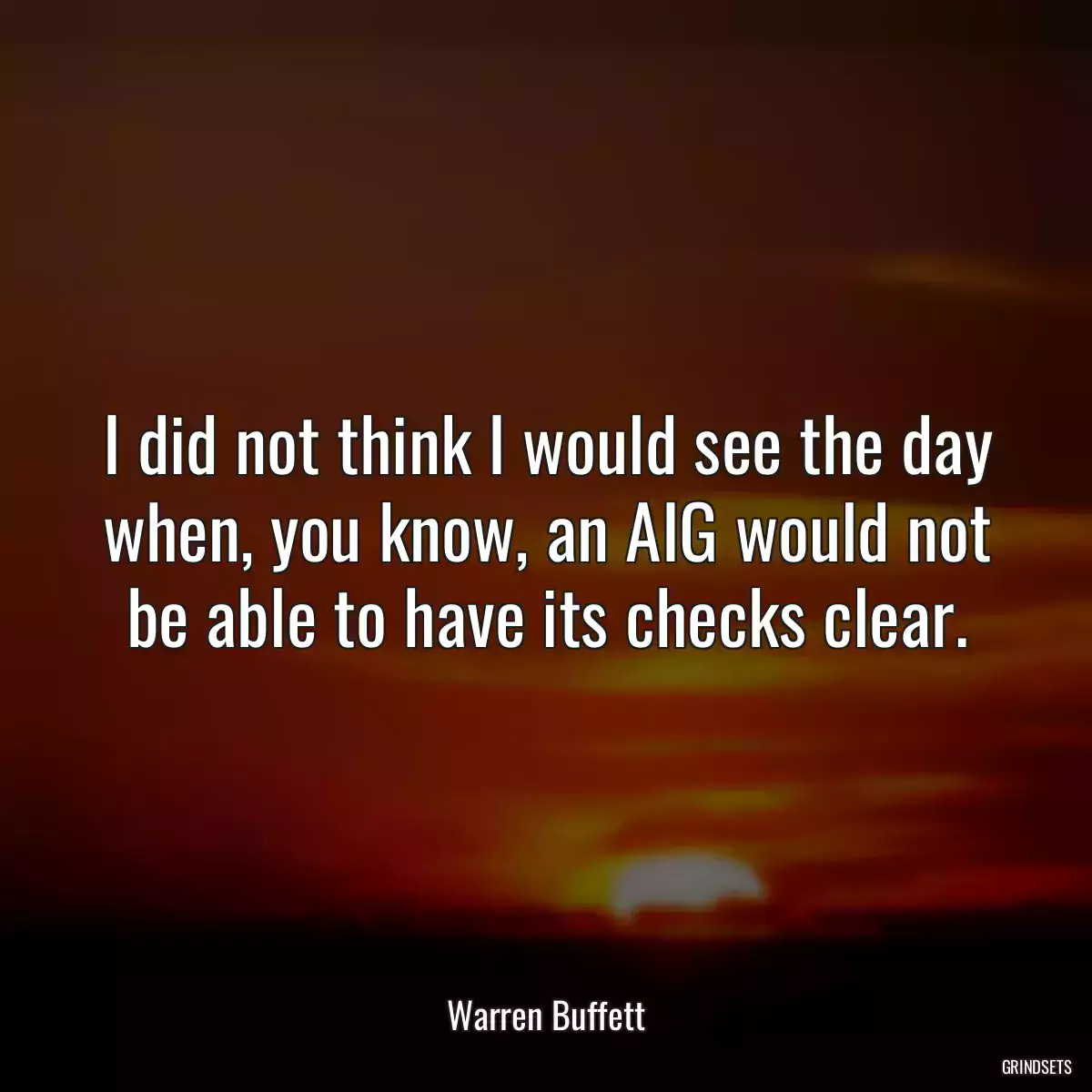 I did not think I would see the day when, you know, an AIG would not be able to have its checks clear.