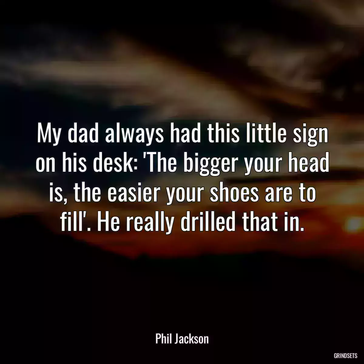 My dad always had this little sign on his desk: \'The bigger your head is, the easier your shoes are to fill\'. He really drilled that in.