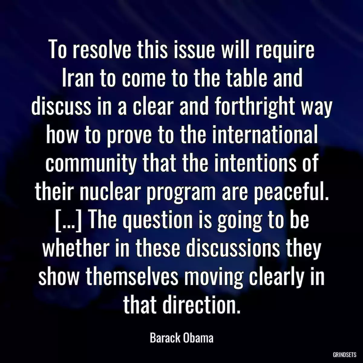 To resolve this issue will require Iran to come to the table and discuss in a clear and forthright way how to prove to the international community that the intentions of their nuclear program are peaceful. [...] The question is going to be whether in these discussions they show themselves moving clearly in that direction.