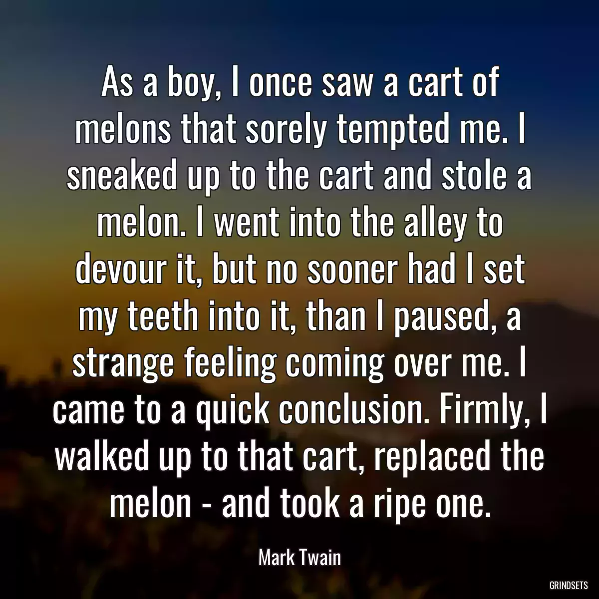 As a boy, I once saw a cart of melons that sorely tempted me. I sneaked up to the cart and stole a melon. I went into the alley to devour it, but no sooner had I set my teeth into it, than I paused, a strange feeling coming over me. I came to a quick conclusion. Firmly, I walked up to that cart, replaced the melon - and took a ripe one.