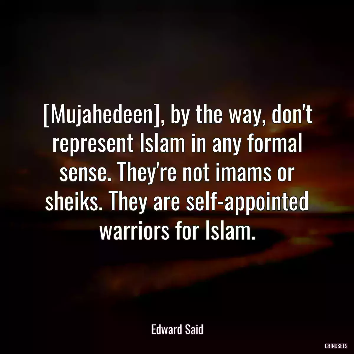 [Mujahedeen], by the way, don\'t represent Islam in any formal sense. They\'re not imams or sheiks. They are self-appointed warriors for Islam.