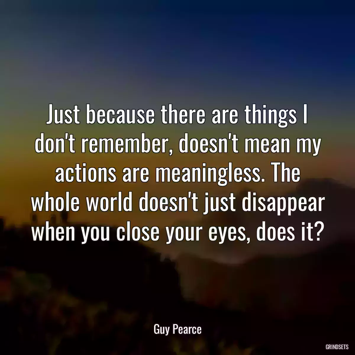 Just because there are things I don\'t remember, doesn\'t mean my actions are meaningless. The whole world doesn\'t just disappear when you close your eyes, does it?