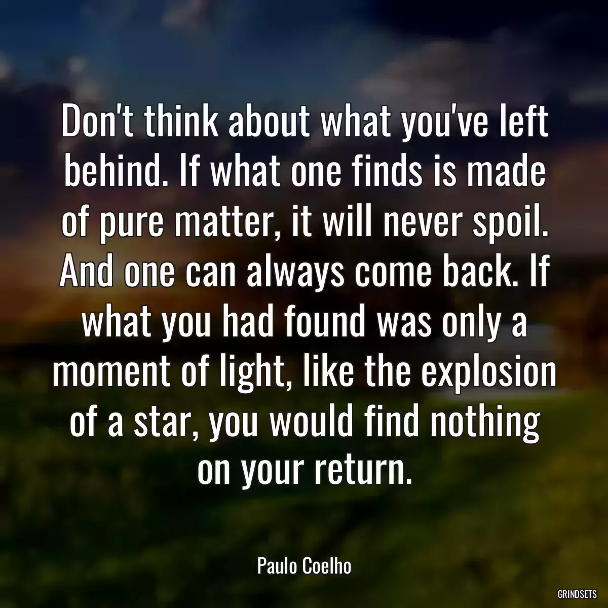 Don\'t think about what you\'ve left behind. If what one finds is made of pure matter, it will never spoil. And one can always come back. If what you had found was only a moment of light, like the explosion of a star, you would find nothing on your return.