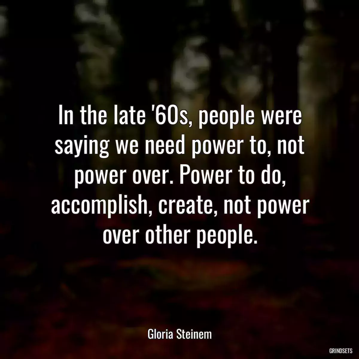 In the late \'60s, people were saying we need power to, not power over. Power to do, accomplish, create, not power over other people.