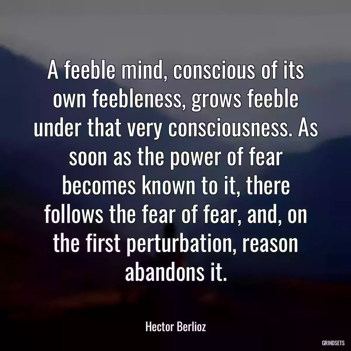 A feeble mind, conscious of its own feebleness, grows feeble under that very consciousness. As soon as the power of fear becomes known to it, there follows the fear of fear, and, on the first perturbation, reason abandons it.