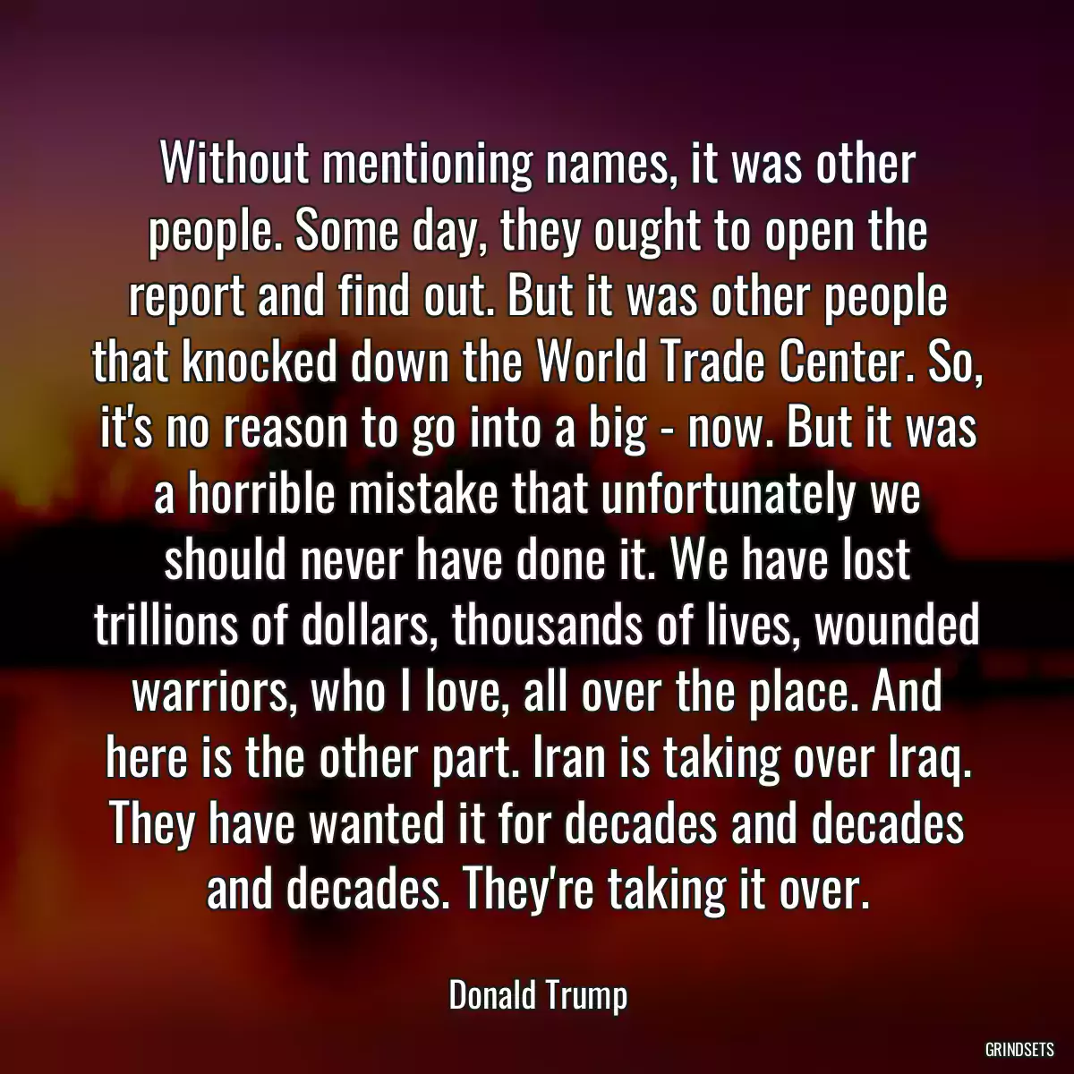 Without mentioning names, it was other people. Some day, they ought to open the report and find out. But it was other people that knocked down the World Trade Center. So, it\'s no reason to go into a big - now. But it was a horrible mistake that unfortunately we should never have done it. We have lost trillions of dollars, thousands of lives, wounded warriors, who I love, all over the place. And here is the other part. Iran is taking over Iraq. They have wanted it for decades and decades and decades. They\'re taking it over.