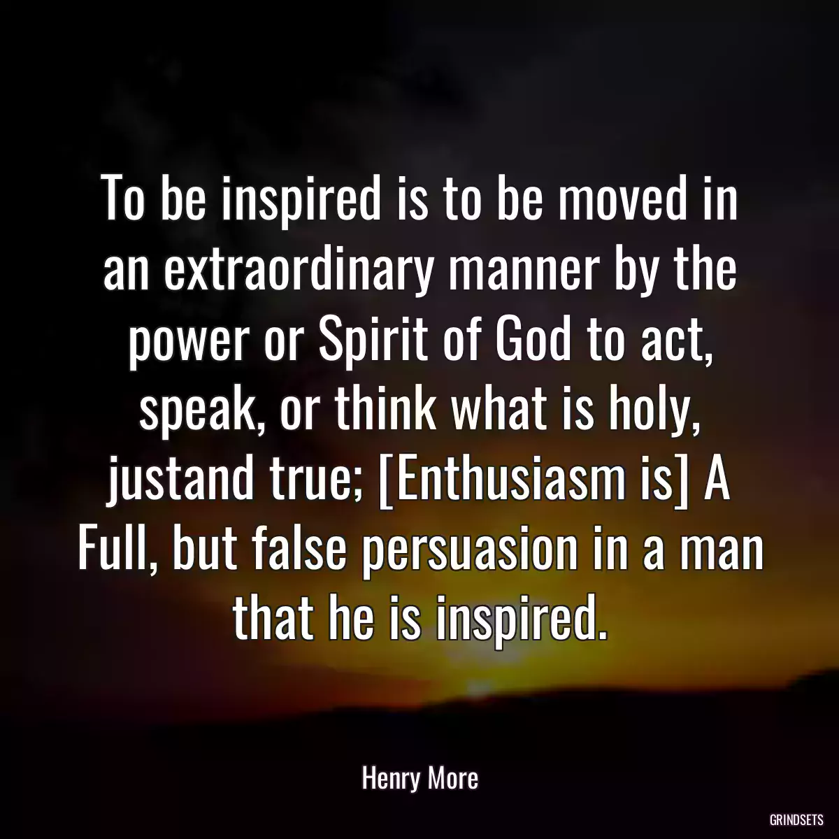 To be inspired is to be moved in an extraordinary manner by the power or Spirit of God to act, speak, or think what is holy, justand true; [Enthusiasm is] A Full, but false persuasion in a man that he is inspired.