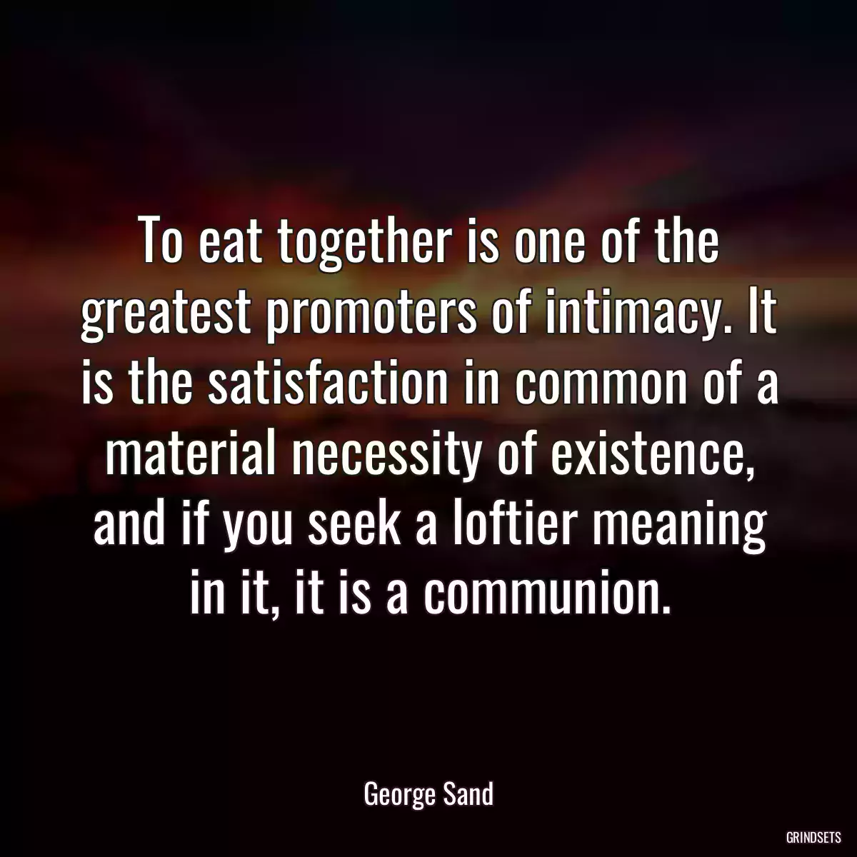 To eat together is one of the greatest promoters of intimacy. It is the satisfaction in common of a material necessity of existence, and if you seek a loftier meaning in it, it is a communion.