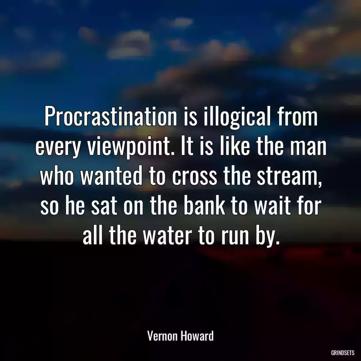Procrastination is illogical from every viewpoint. It is like the man who wanted to cross the stream, so he sat on the bank to wait for all the water to run by.