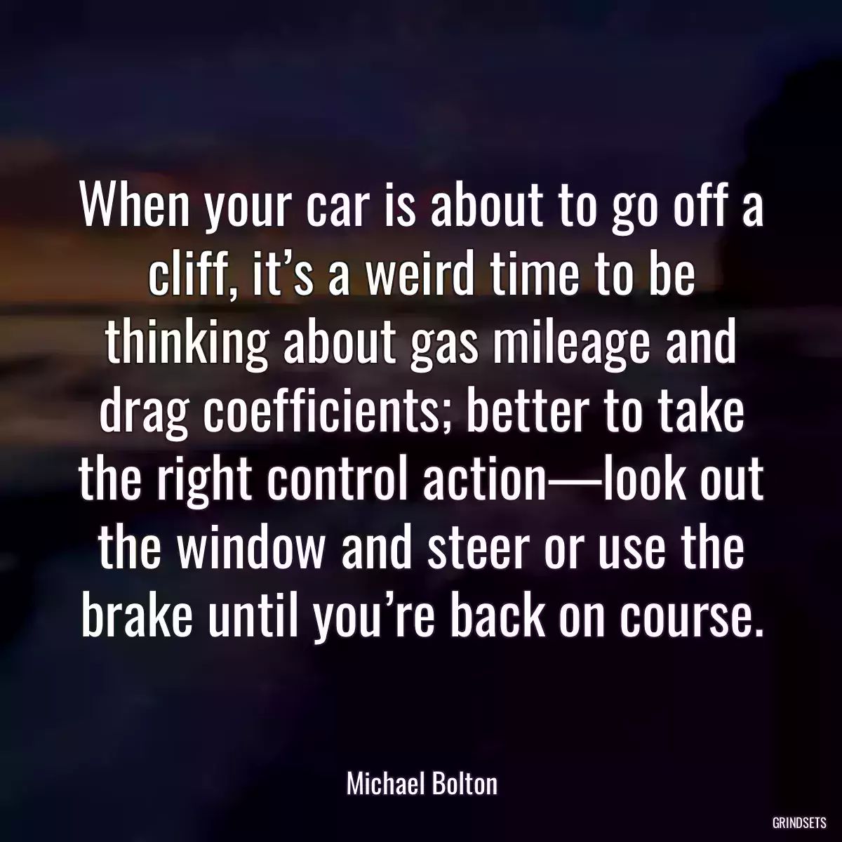 When your car is about to go off a cliff, it’s a weird time to be thinking about gas mileage and drag coefficients; better to take the right control action—look out the window and steer or use the brake until you’re back on course.