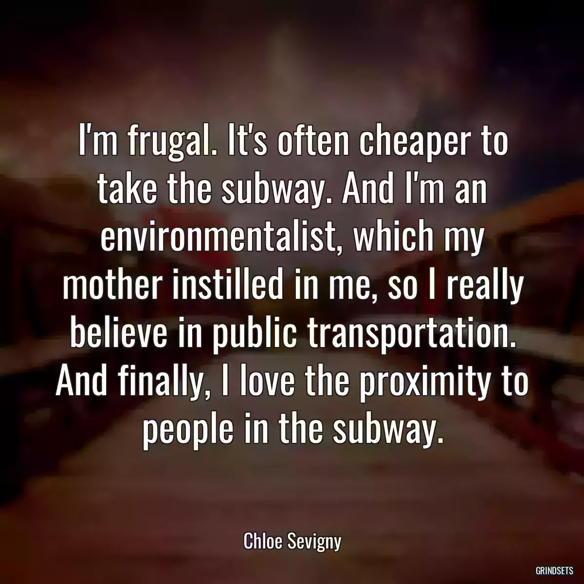 I\'m frugal. It\'s often cheaper to take the subway. And I\'m an environmentalist, which my mother instilled in me, so I really believe in public transportation. And finally, I love the proximity to people in the subway.