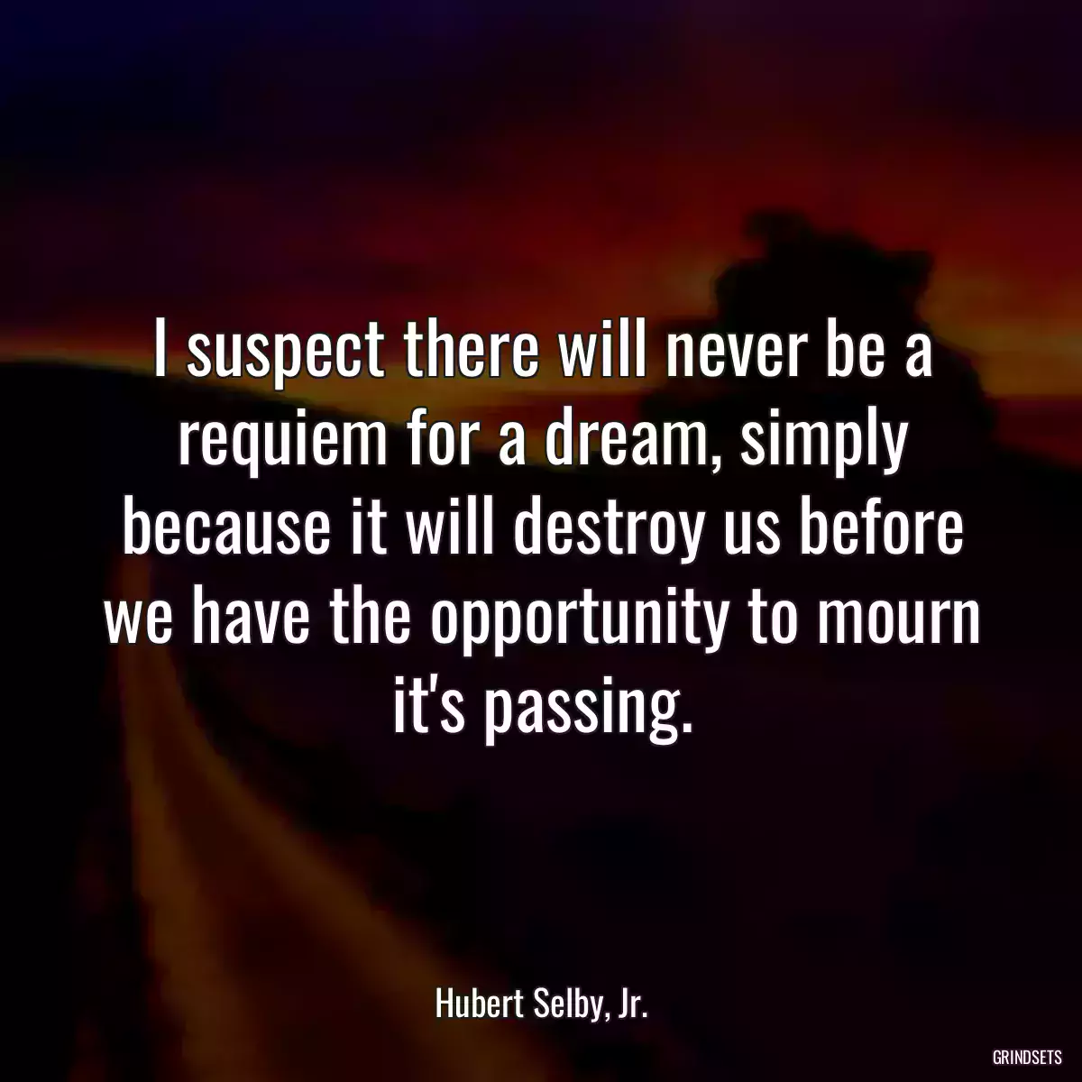 I suspect there will never be a requiem for a dream, simply because it will destroy us before we have the opportunity to mourn it\'s passing.