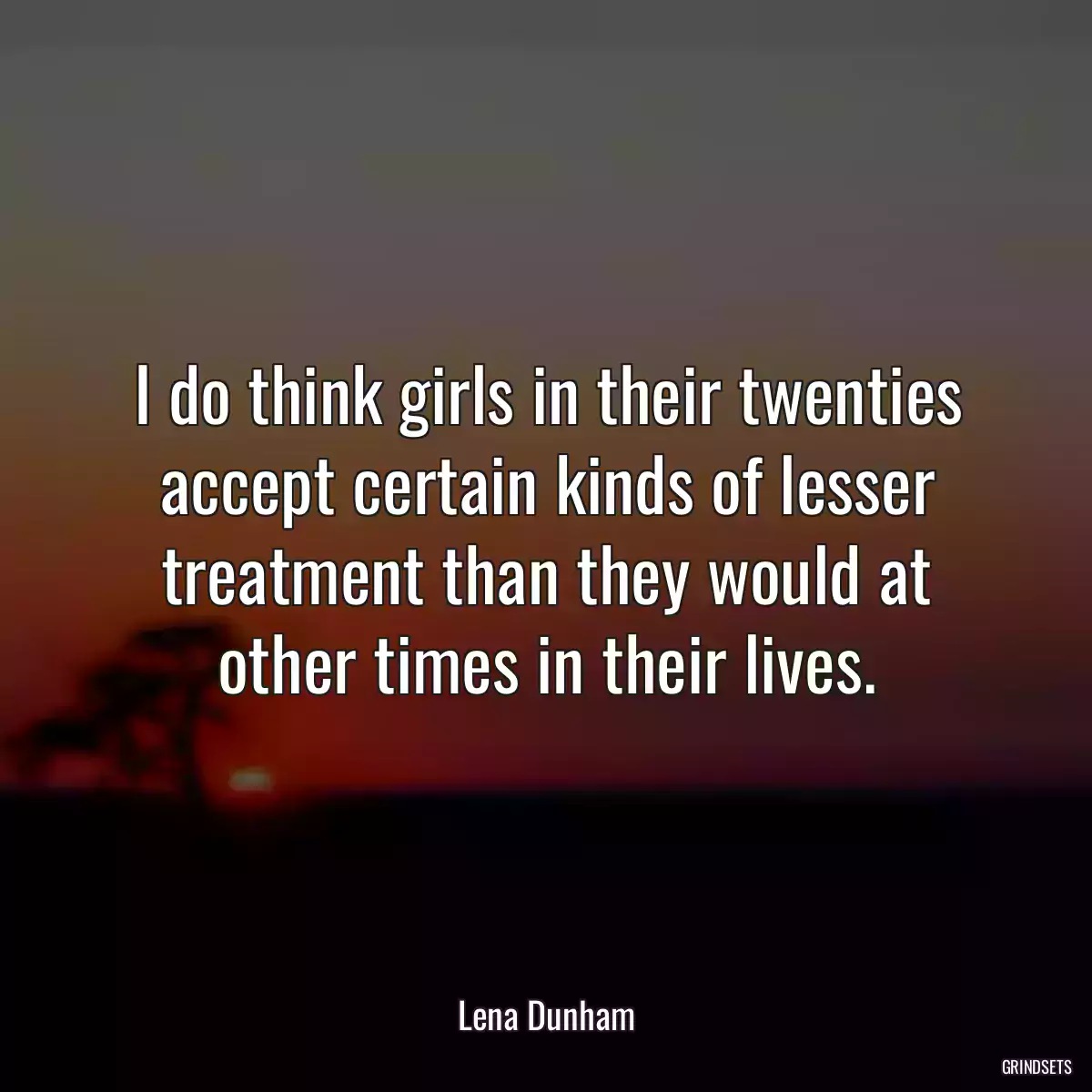 I do think girls in their twenties accept certain kinds of lesser treatment than they would at other times in their lives.