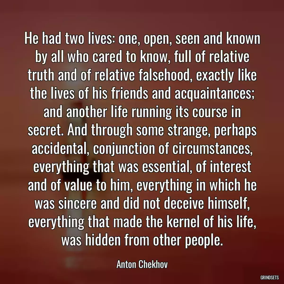 He had two lives: one, open, seen and known by all who cared to know, full of relative truth and of relative falsehood, exactly like the lives of his friends and acquaintances; and another life running its course in secret. And through some strange, perhaps accidental, conjunction of circumstances, everything that was essential, of interest and of value to him, everything in which he was sincere and did not deceive himself, everything that made the kernel of his life, was hidden from other people.