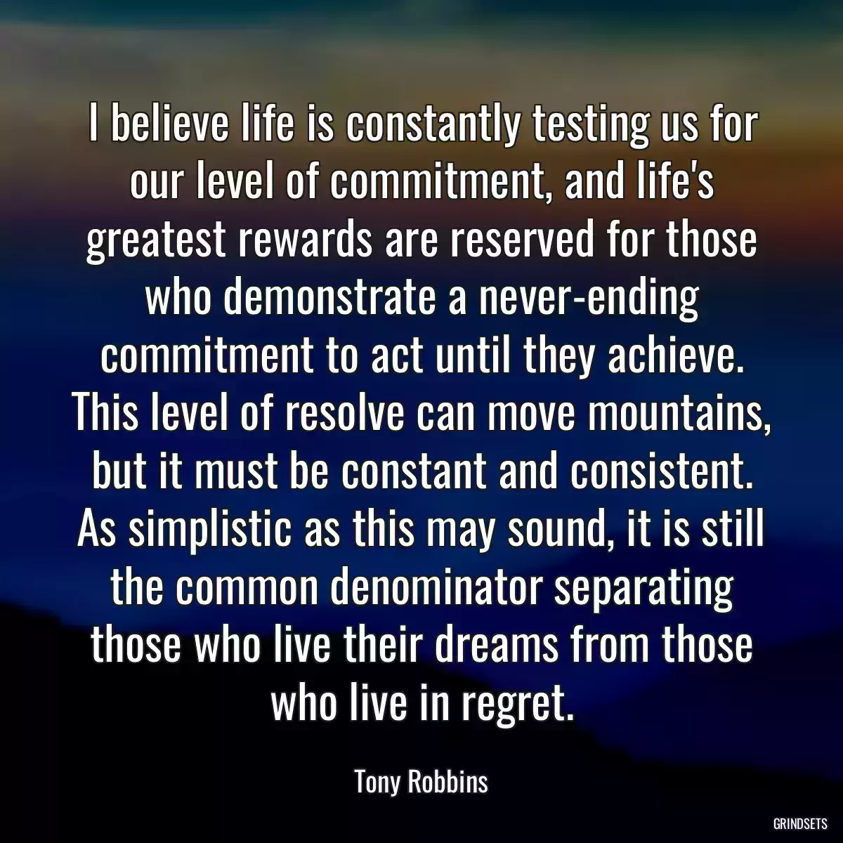 I believe life is constantly testing us for our level of commitment, and life\'s greatest rewards are reserved for those who demonstrate a never-ending commitment to act until they achieve. This level of resolve can move mountains, but it must be constant and consistent. As simplistic as this may sound, it is still the common denominator separating those who live their dreams from those who live in regret.