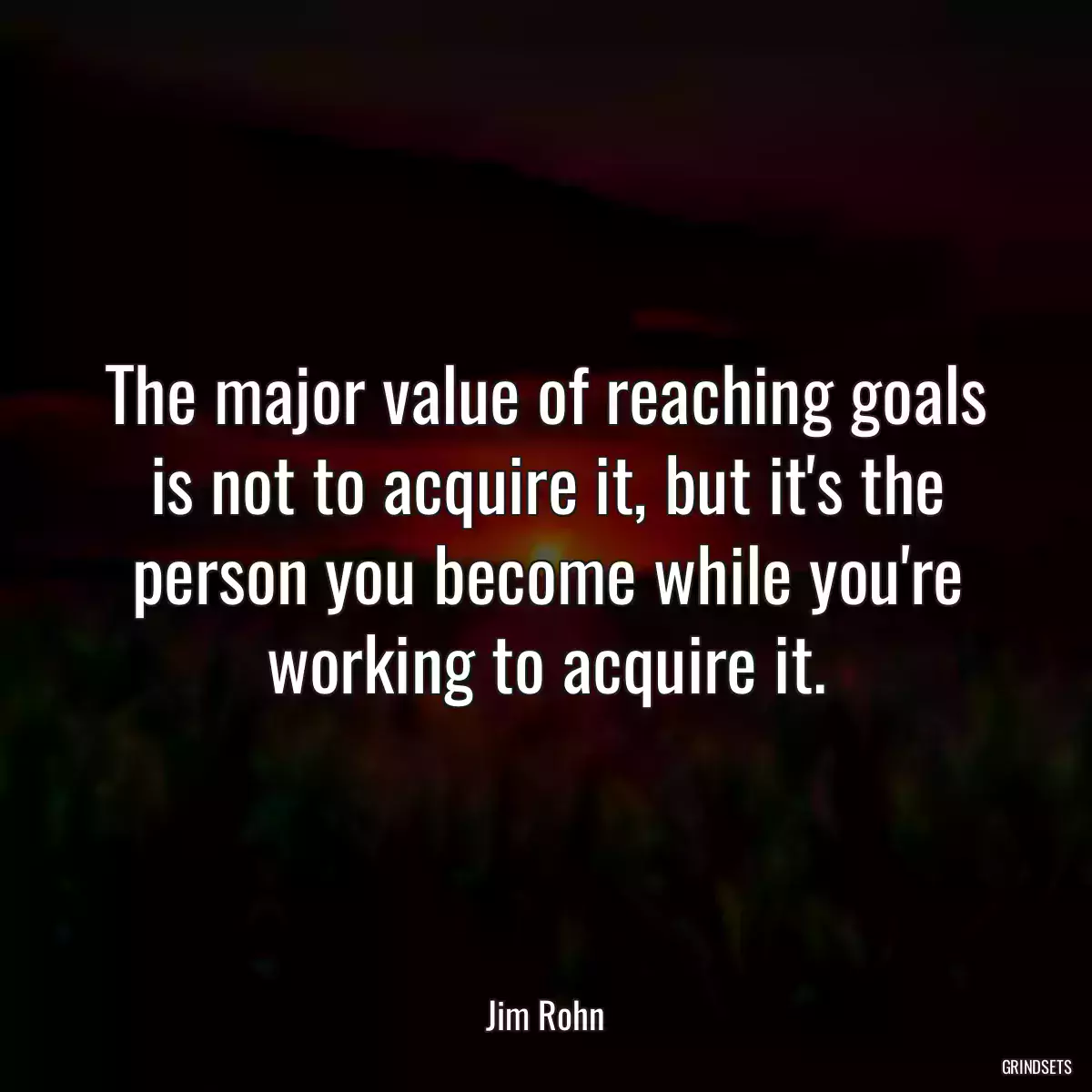 The major value of reaching goals is not to acquire it, but it\'s the person you become while you\'re working to acquire it.