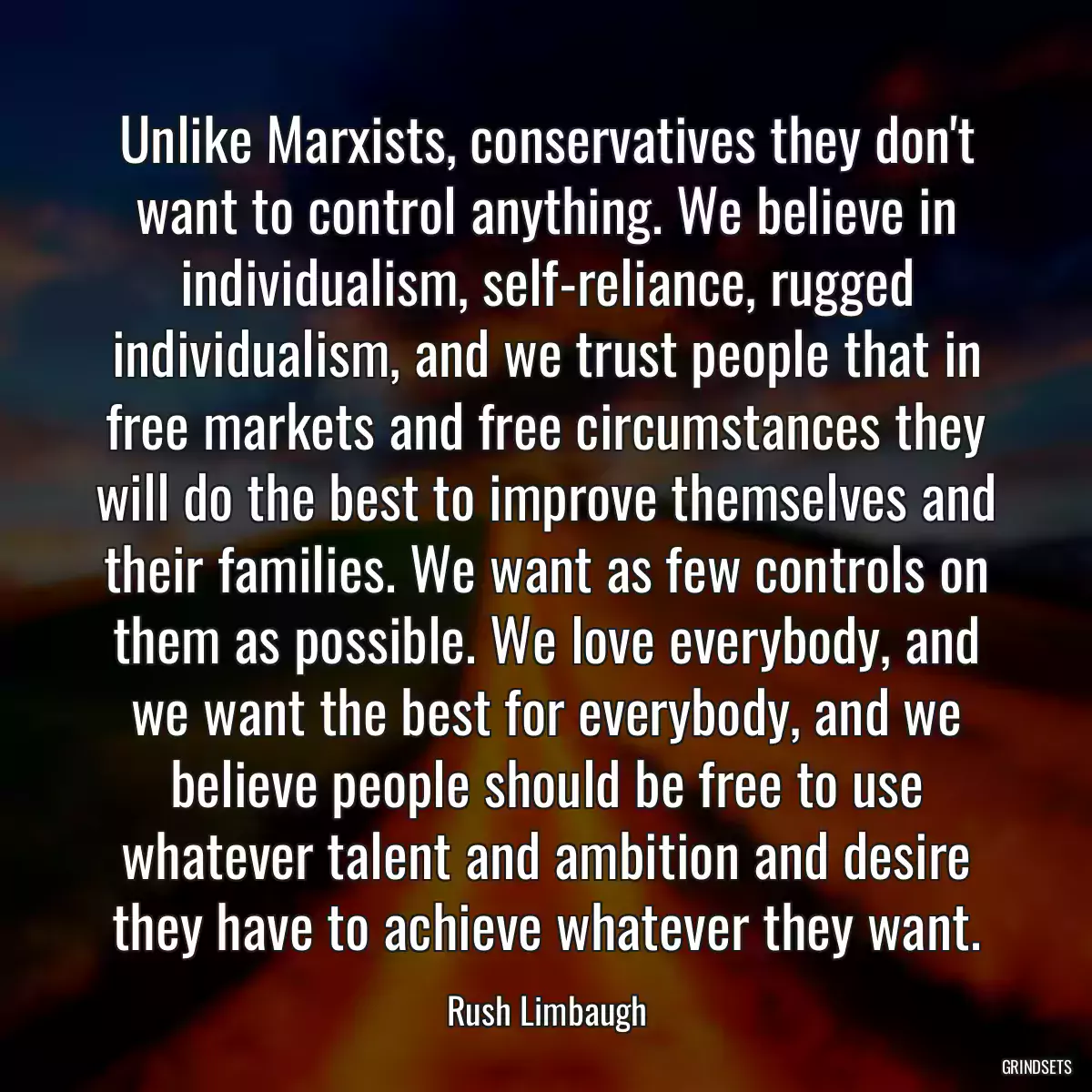 Unlike Marxists, conservatives they don\'t want to control anything. We believe in individualism, self-reliance, rugged individualism, and we trust people that in free markets and free circumstances they will do the best to improve themselves and their families. We want as few controls on them as possible. We love everybody, and we want the best for everybody, and we believe people should be free to use whatever talent and ambition and desire they have to achieve whatever they want.