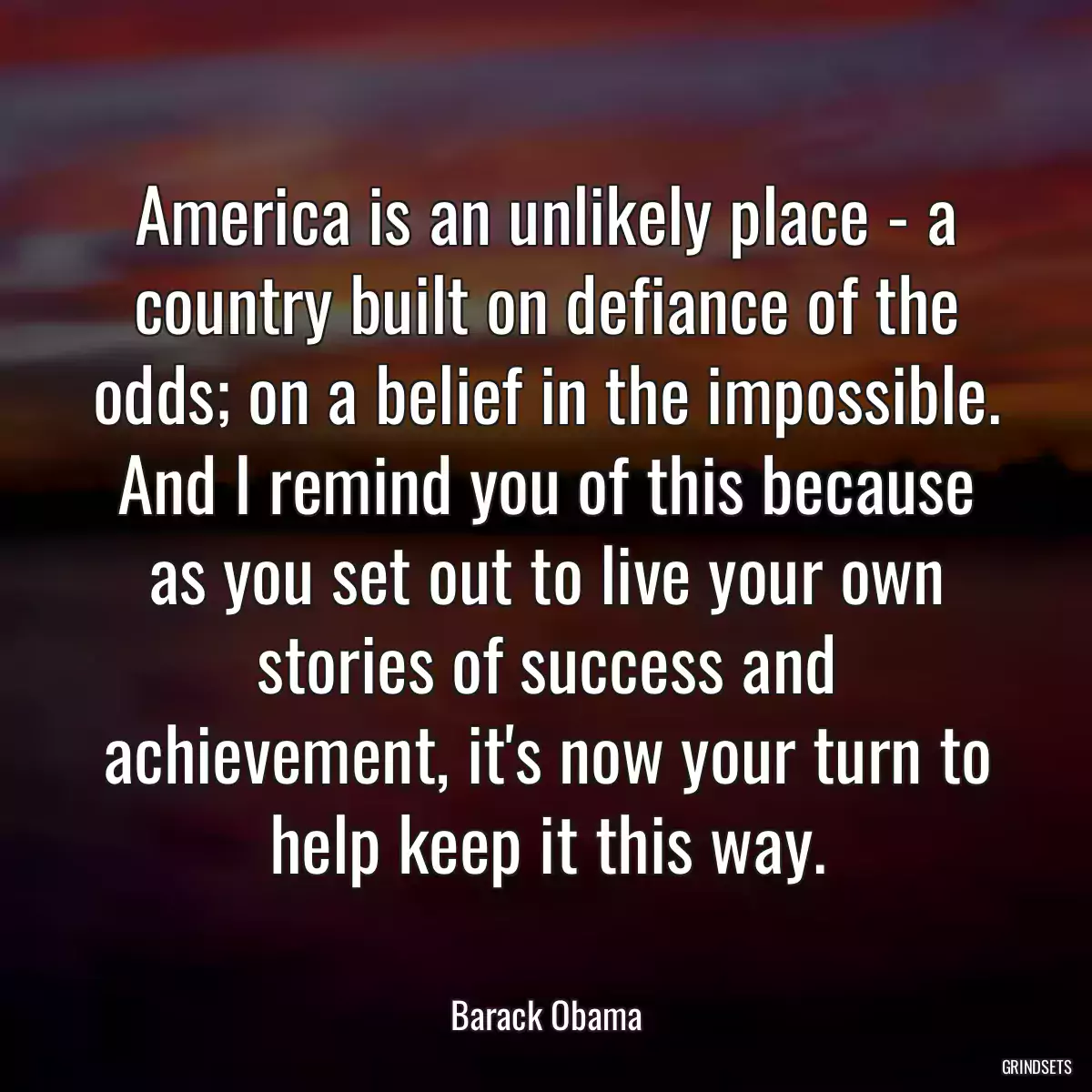 America is an unlikely place - a country built on defiance of the odds; on a belief in the impossible. And I remind you of this because as you set out to live your own stories of success and achievement, it\'s now your turn to help keep it this way.