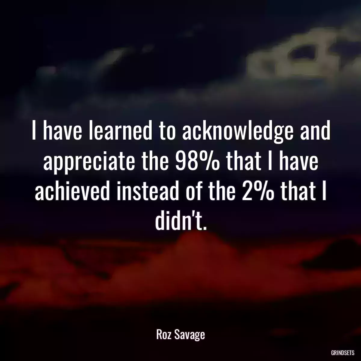 I have learned to acknowledge and appreciate the 98% that I have achieved instead of the 2% that I didn\'t.