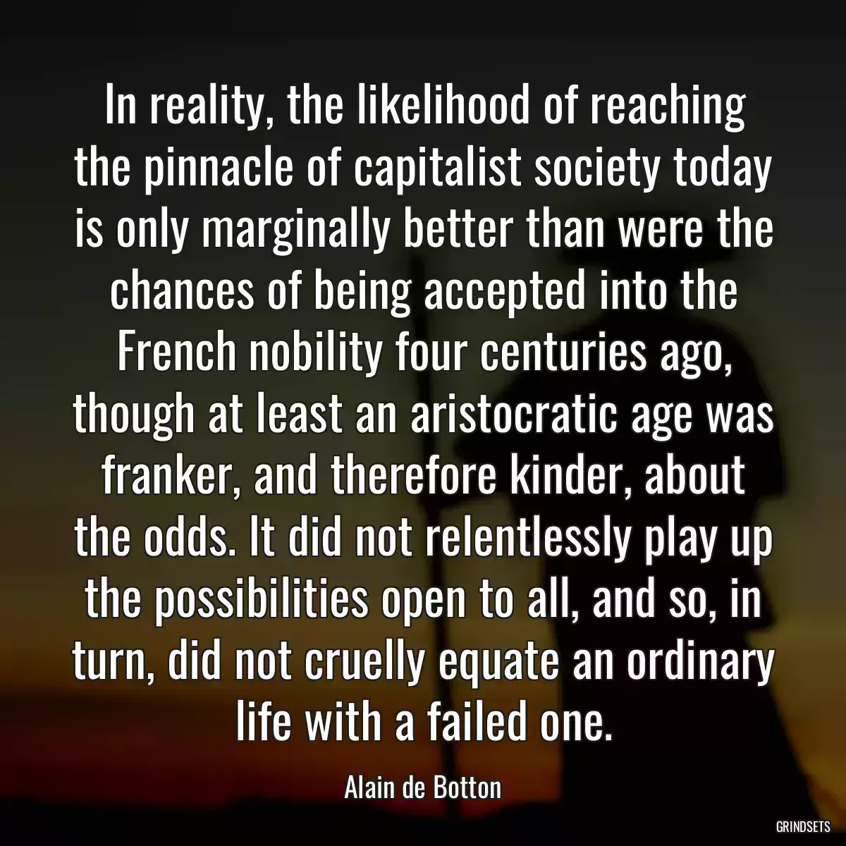 In reality, the likelihood of reaching the pinnacle of capitalist society today is only marginally better than were the chances of being accepted into the French nobility four centuries ago, though at least an aristocratic age was franker, and therefore kinder, about the odds. It did not relentlessly play up the possibilities open to all, and so, in turn, did not cruelly equate an ordinary life with a failed one.