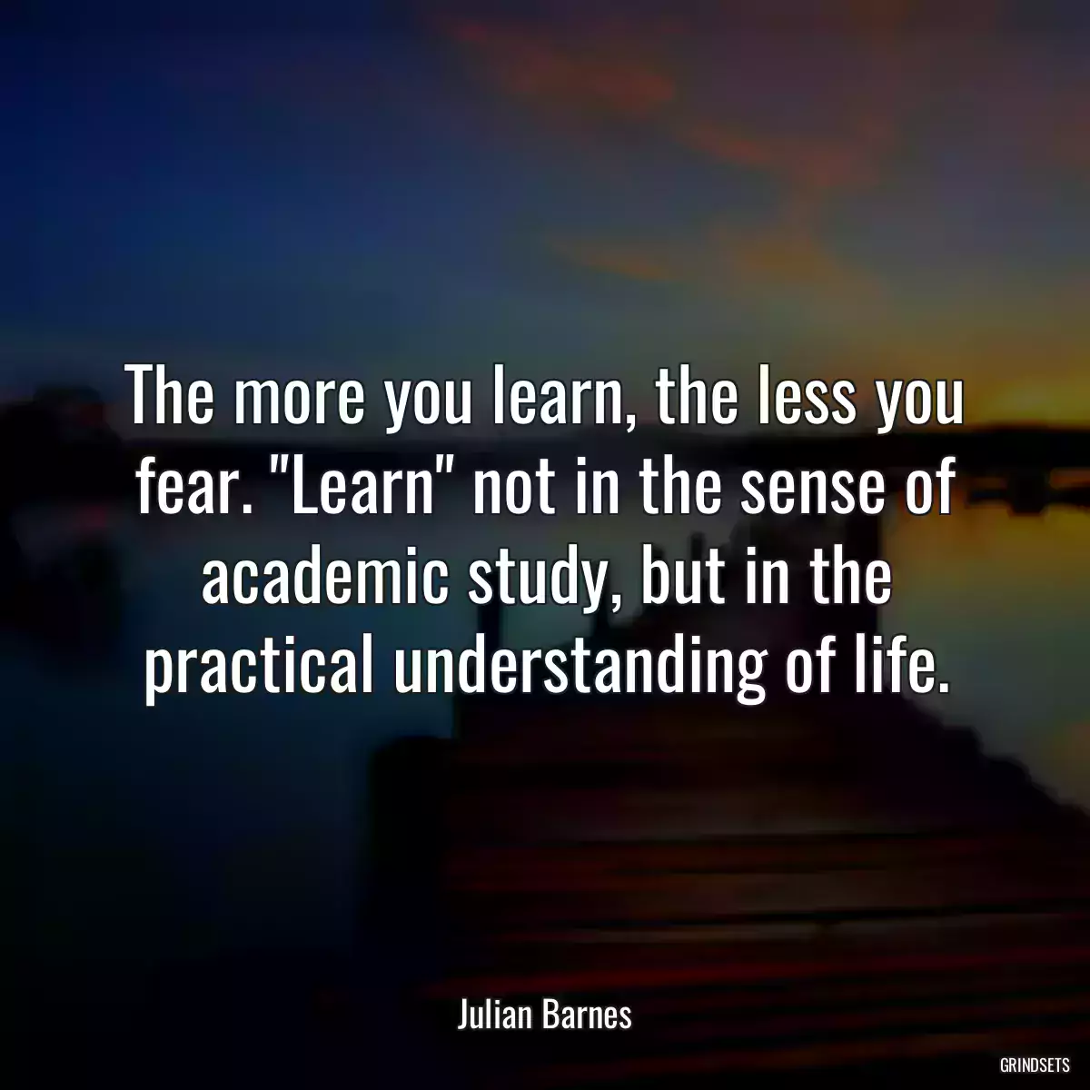 The more you learn, the less you fear. \