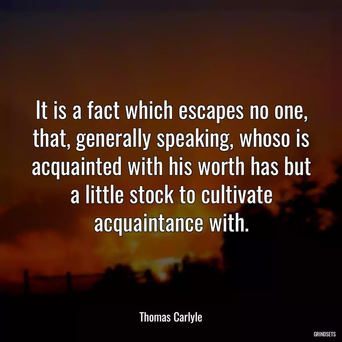 It is a fact which escapes no one, that, generally speaking, whoso is acquainted with his worth has but a little stock to cultivate acquaintance with.