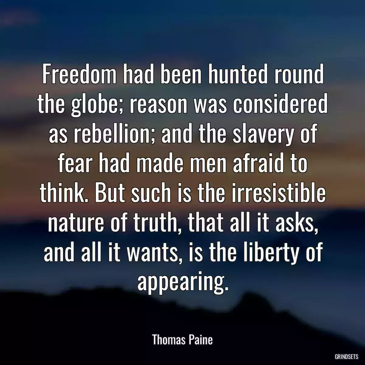 Freedom had been hunted round the globe; reason was considered as rebellion; and the slavery of fear had made men afraid to think. But such is the irresistible nature of truth, that all it asks, and all it wants, is the liberty of appearing.