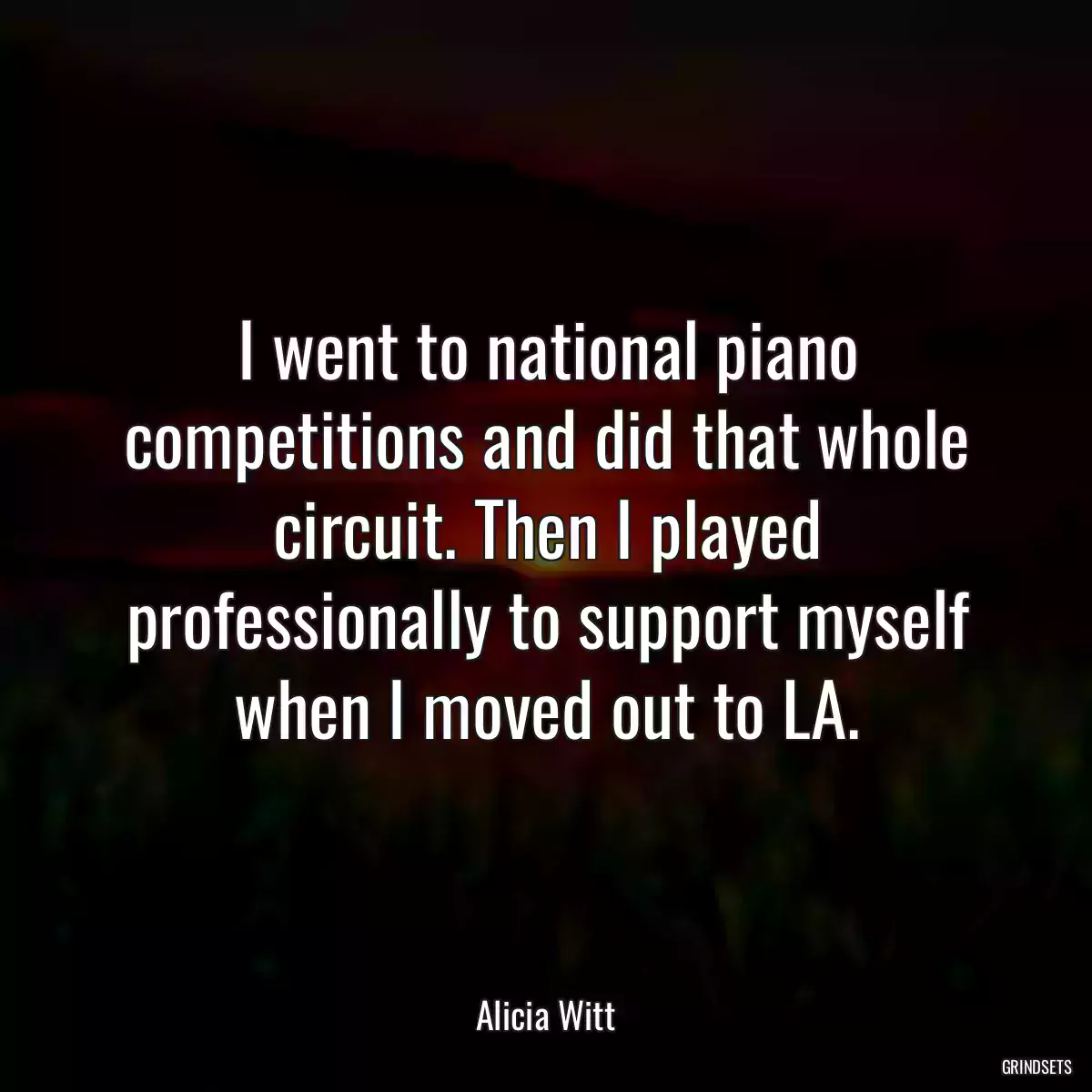 I went to national piano competitions and did that whole circuit. Then I played professionally to support myself when I moved out to LA.