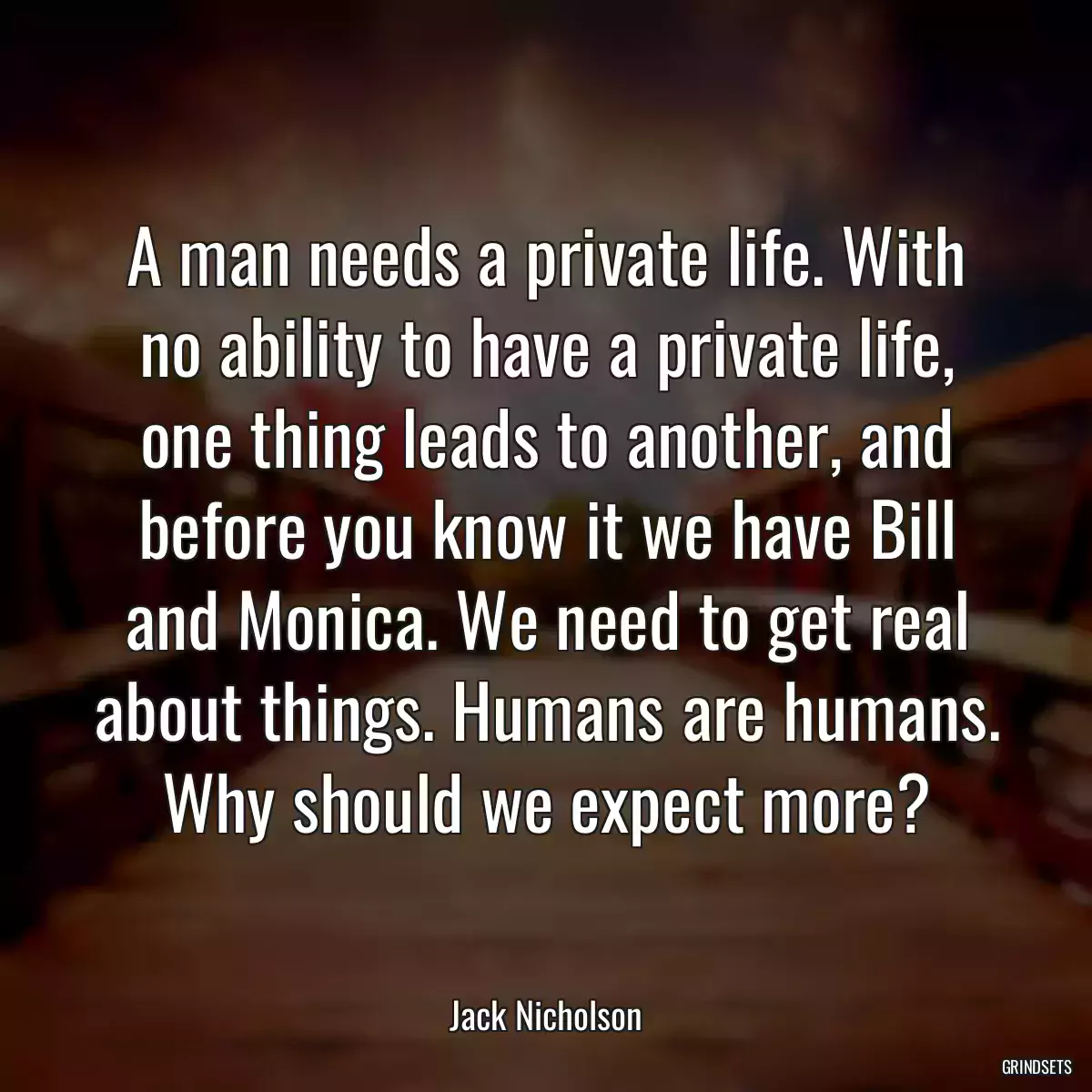 A man needs a private life. With no ability to have a private life, one thing leads to another, and before you know it we have Bill and Monica. We need to get real about things. Humans are humans. Why should we expect more?