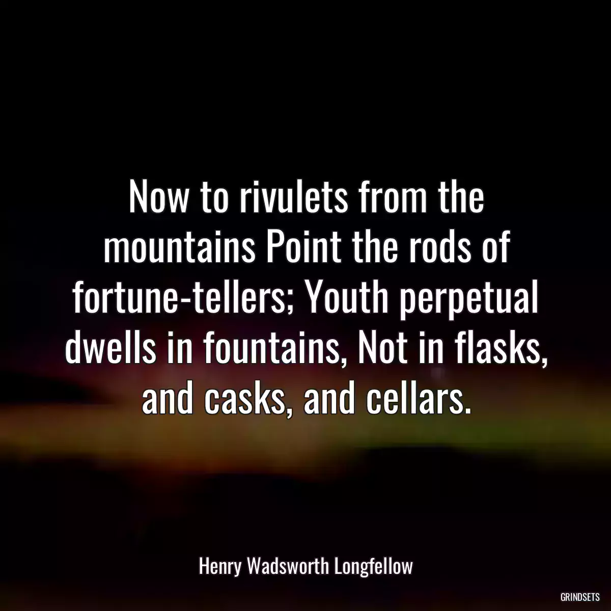 Now to rivulets from the mountains Point the rods of fortune-tellers; Youth perpetual dwells in fountains, Not in flasks, and casks, and cellars.