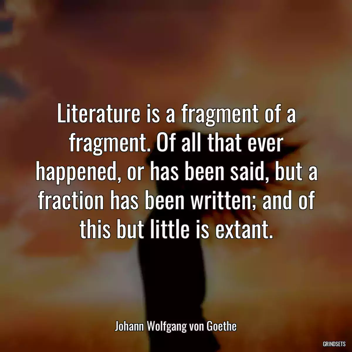 Literature is a fragment of a fragment. Of all that ever happened, or has been said, but a fraction has been written; and of this but little is extant.