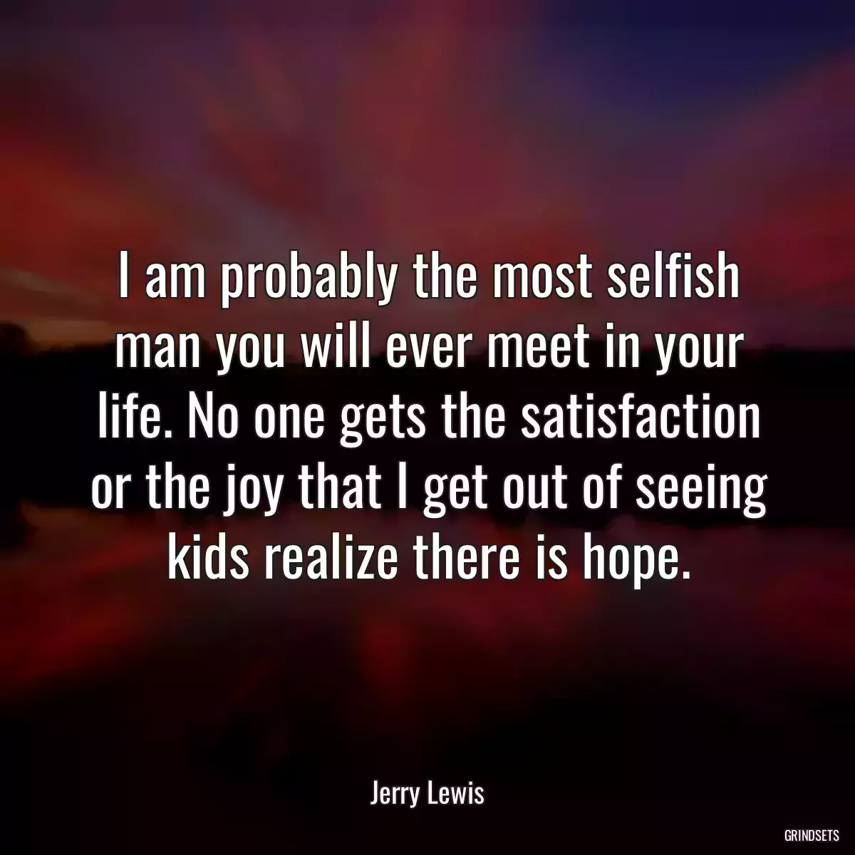 I am probably the most selfish man you will ever meet in your life. No one gets the satisfaction or the joy that I get out of seeing kids realize there is hope.