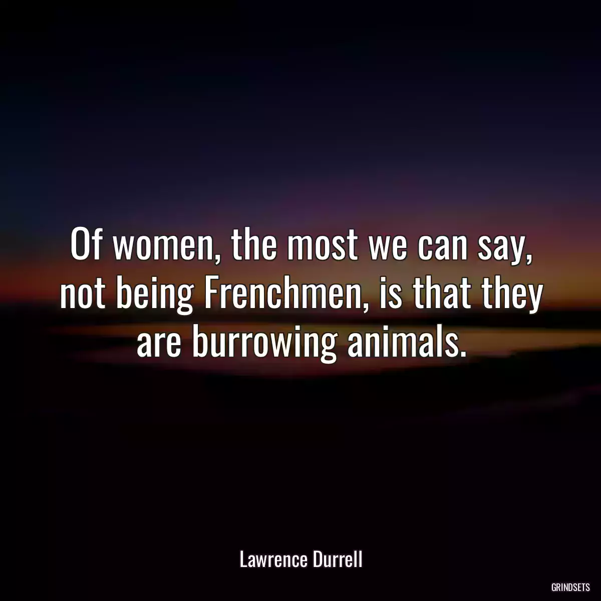 Of women, the most we can say, not being Frenchmen, is that they are burrowing animals.