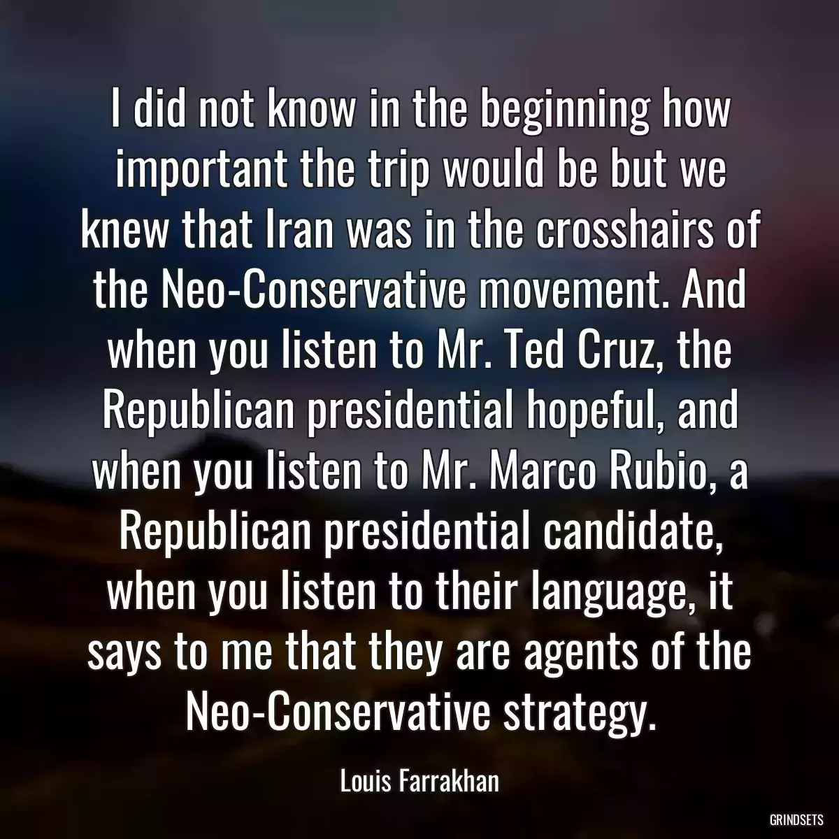 I did not know in the beginning how important the trip would be but we knew that Iran was in the crosshairs of the Neo-Conservative movement. And when you listen to Mr. Ted Cruz, the Republican presidential hopeful, and when you listen to Mr. Marco Rubio, a Republican presidential candidate, when you listen to their language, it says to me that they are agents of the Neo-Conservative strategy.