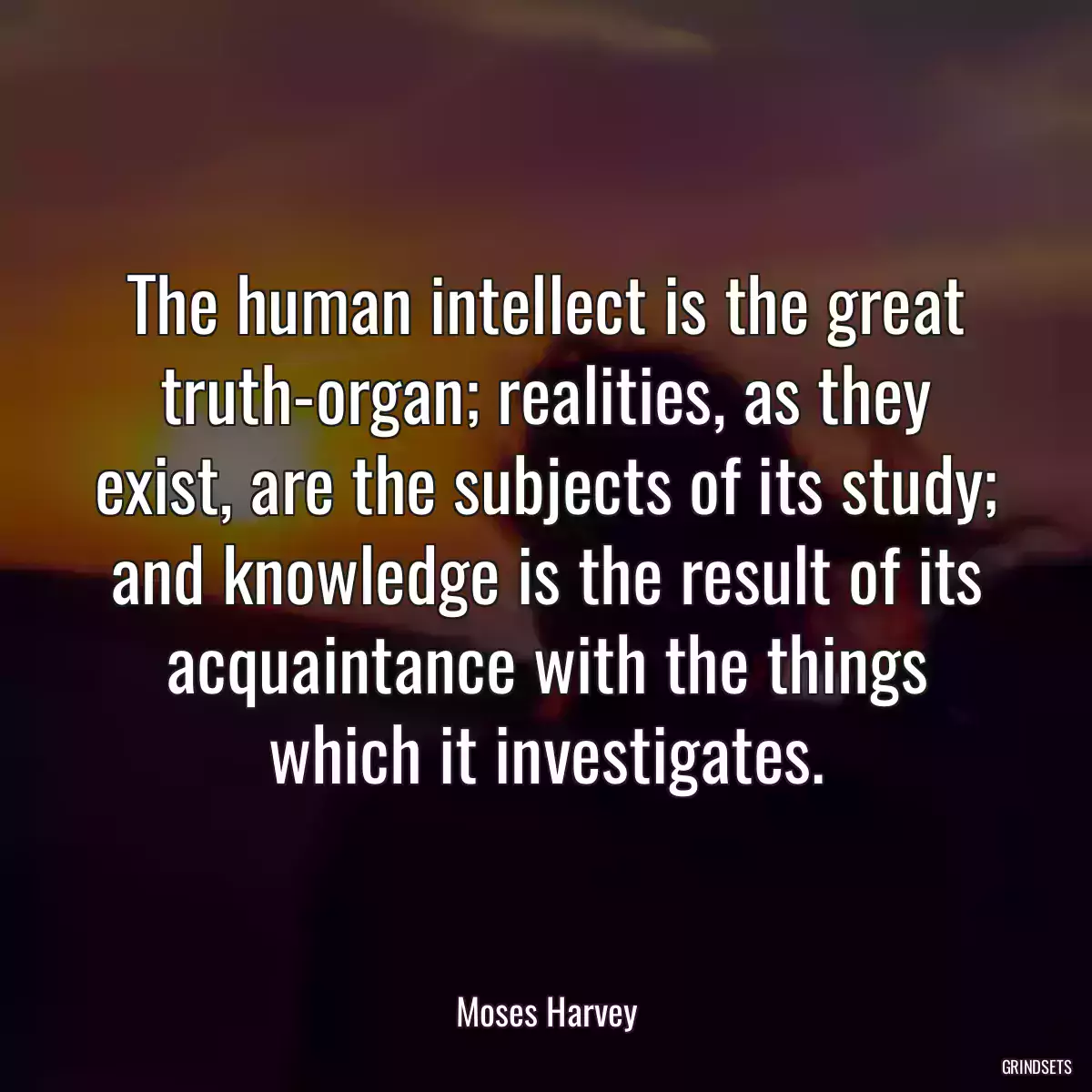 The human intellect is the great truth-organ; realities, as they exist, are the subjects of its study; and knowledge is the result of its acquaintance with the things which it investigates.