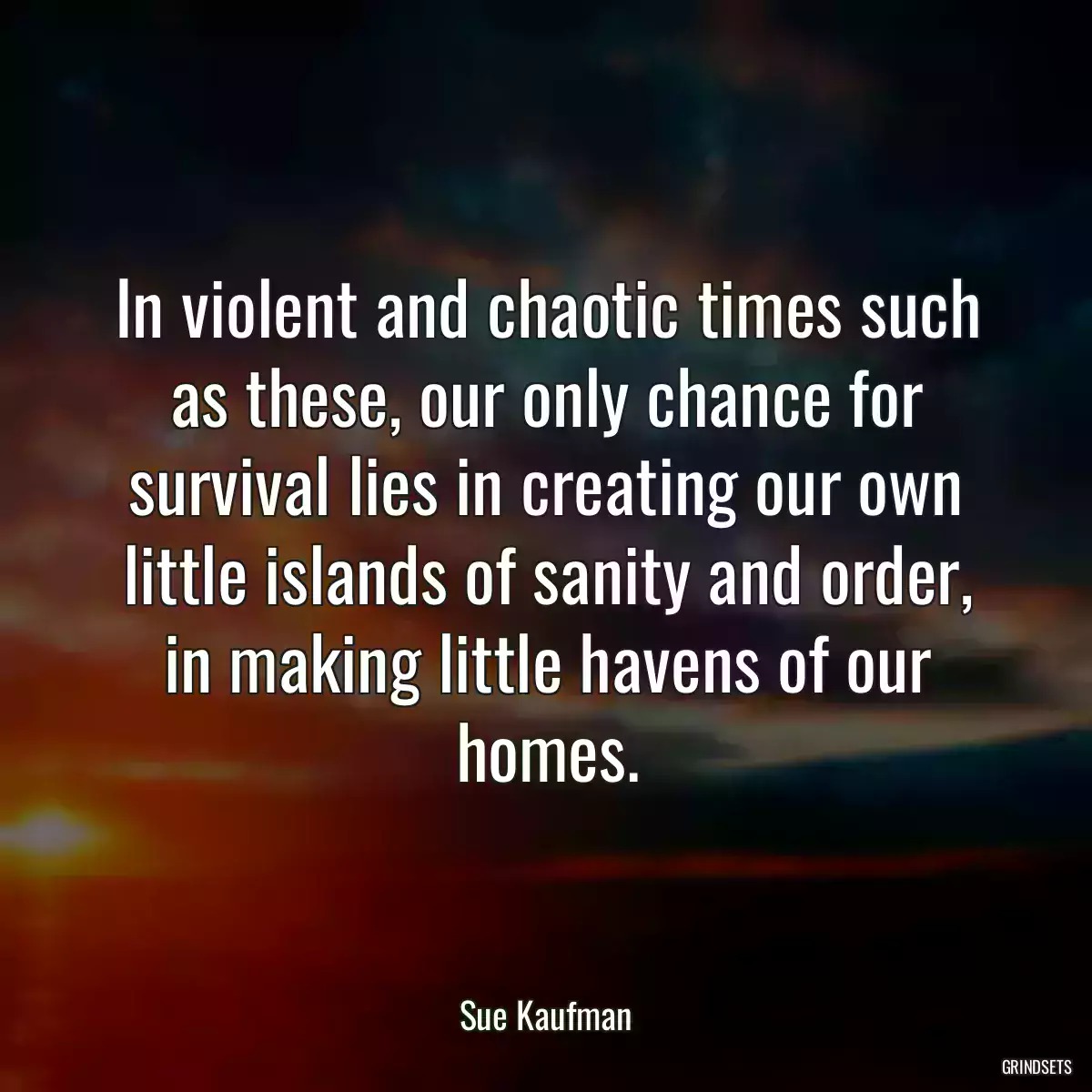 In violent and chaotic times such as these, our only chance for survival lies in creating our own little islands of sanity and order, in making little havens of our homes.