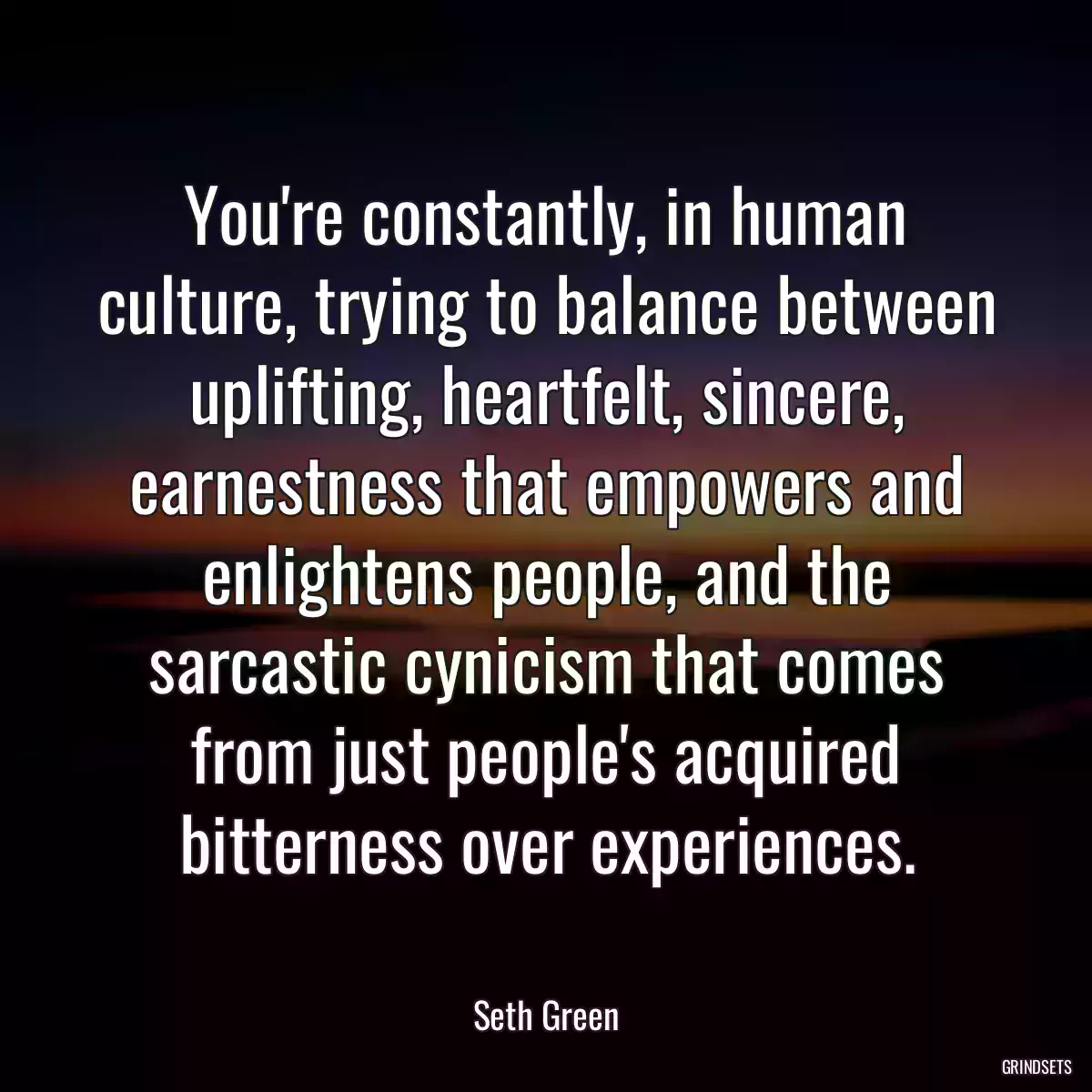 You\'re constantly, in human culture, trying to balance between uplifting, heartfelt, sincere, earnestness that empowers and enlightens people, and the sarcastic cynicism that comes from just people\'s acquired bitterness over experiences.