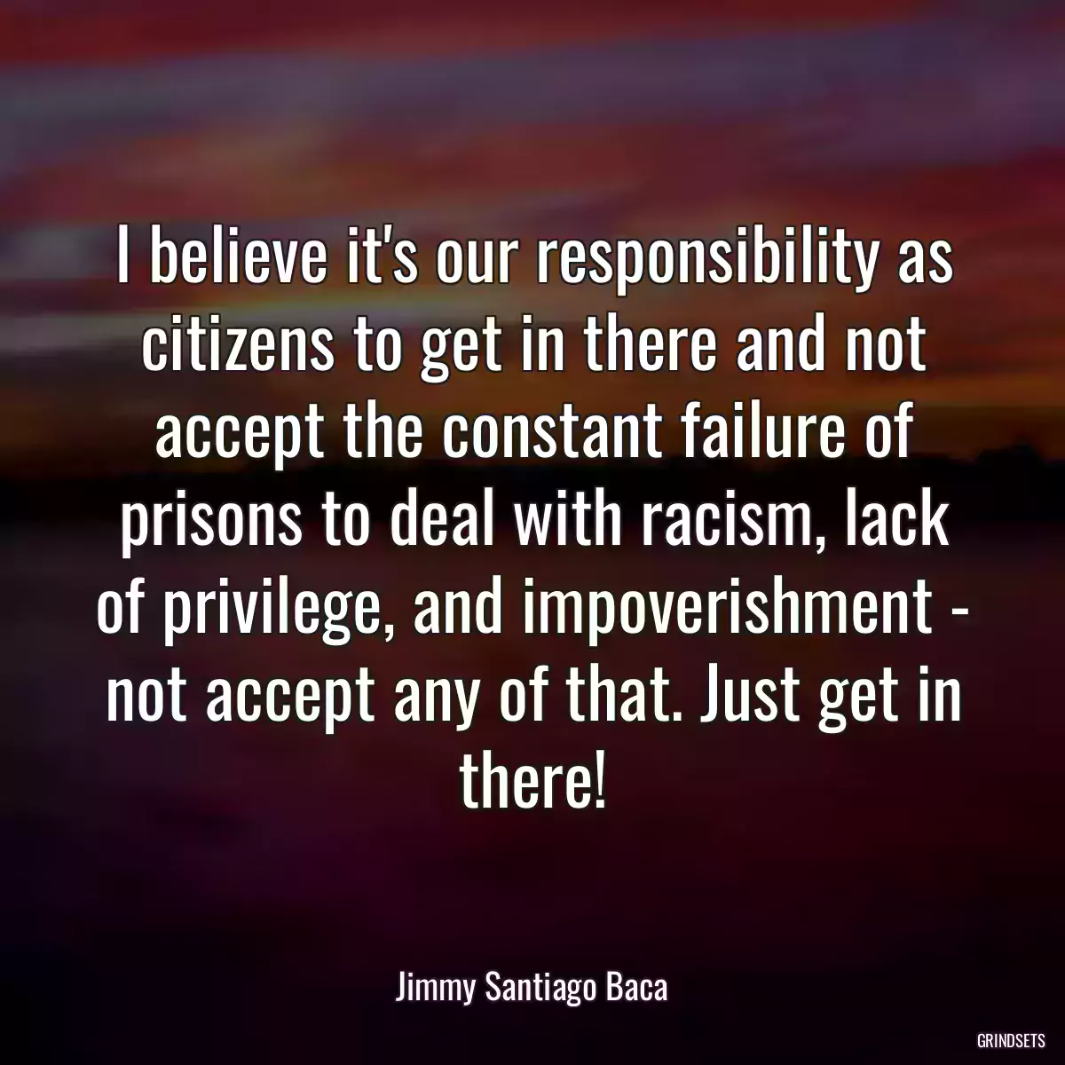 I believe it\'s our responsibility as citizens to get in there and not accept the constant failure of prisons to deal with racism, lack of privilege, and impoverishment - not accept any of that. Just get in there!