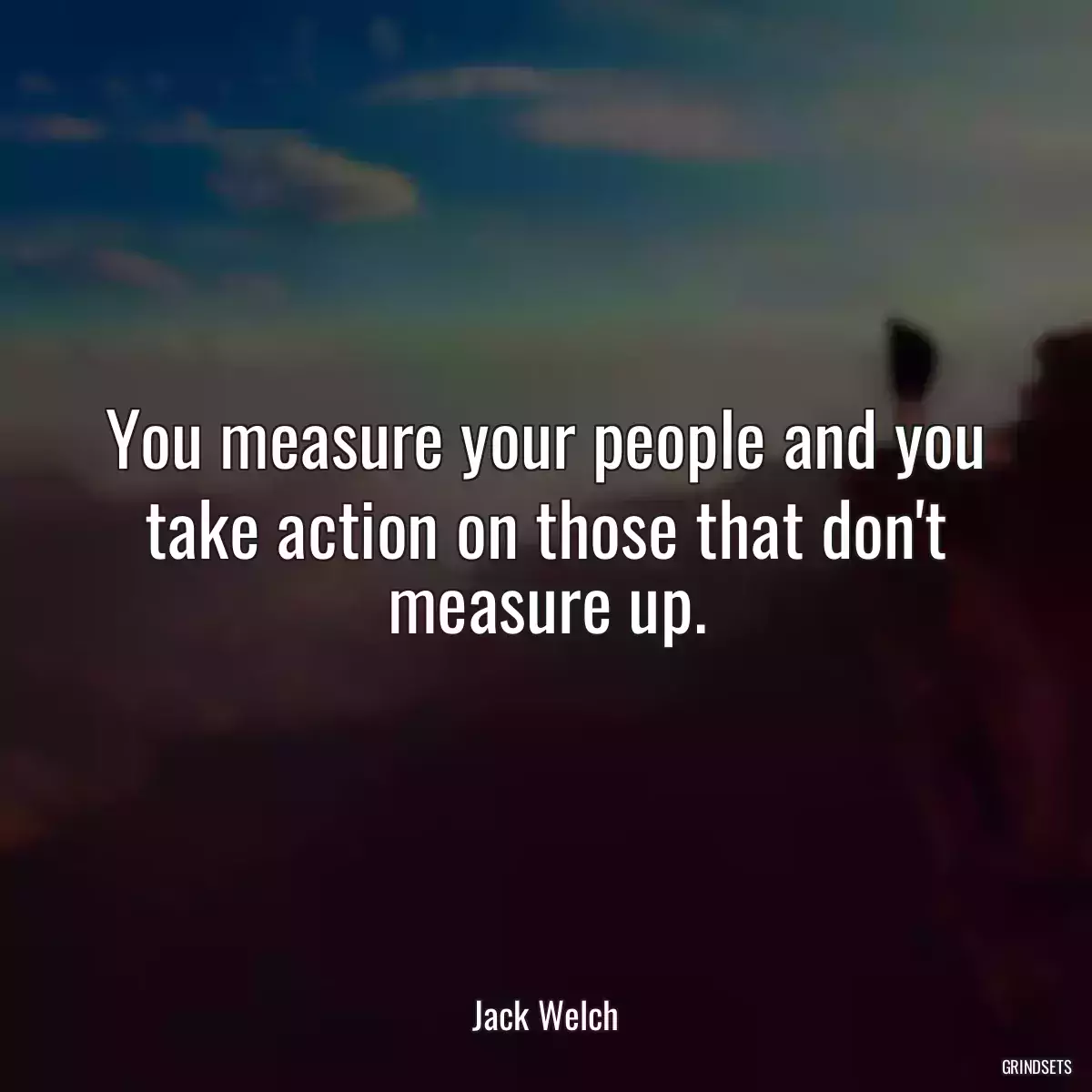 You measure your people and you take action on those that don\'t measure up.