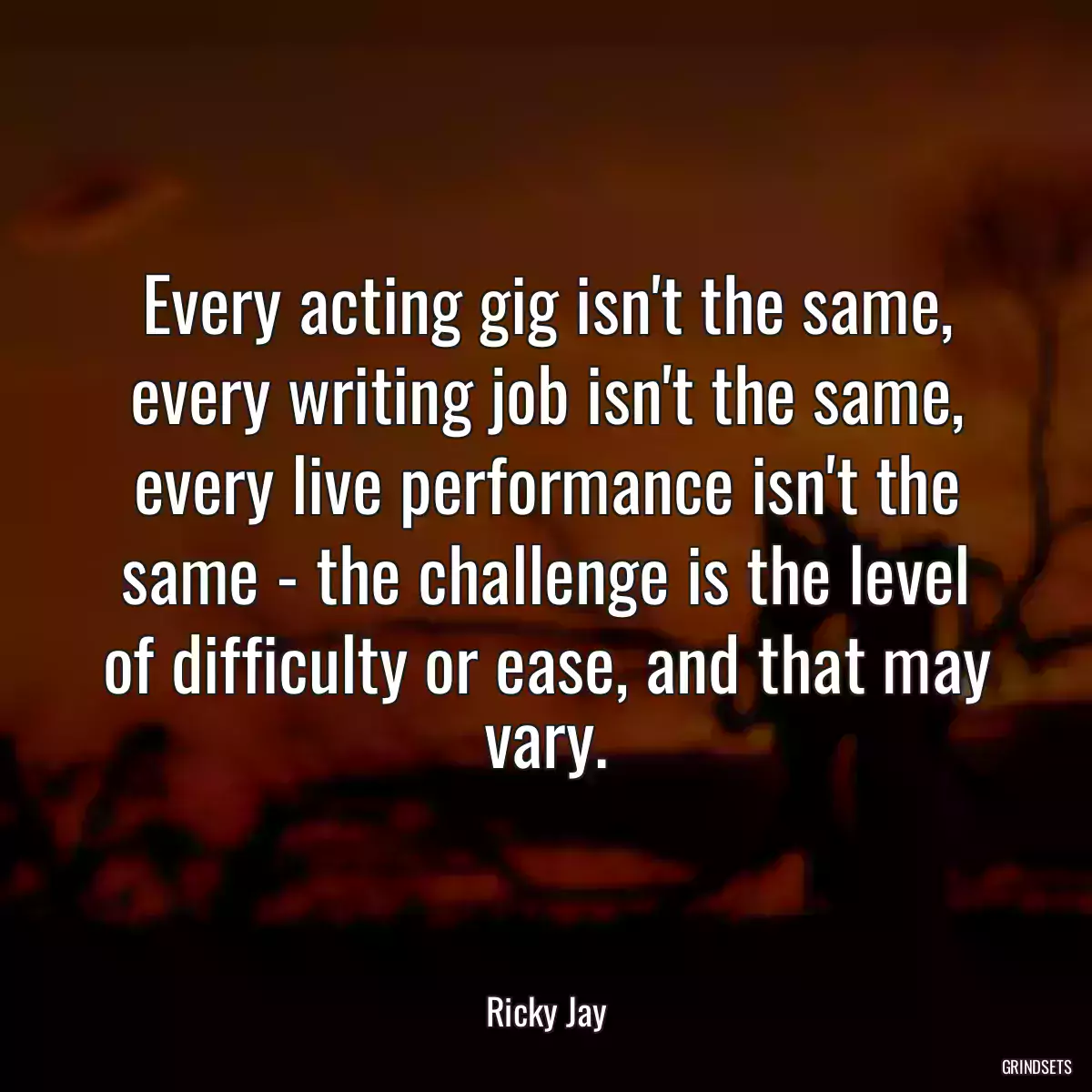 Every acting gig isn\'t the same, every writing job isn\'t the same, every live performance isn\'t the same - the challenge is the level of difficulty or ease, and that may vary.