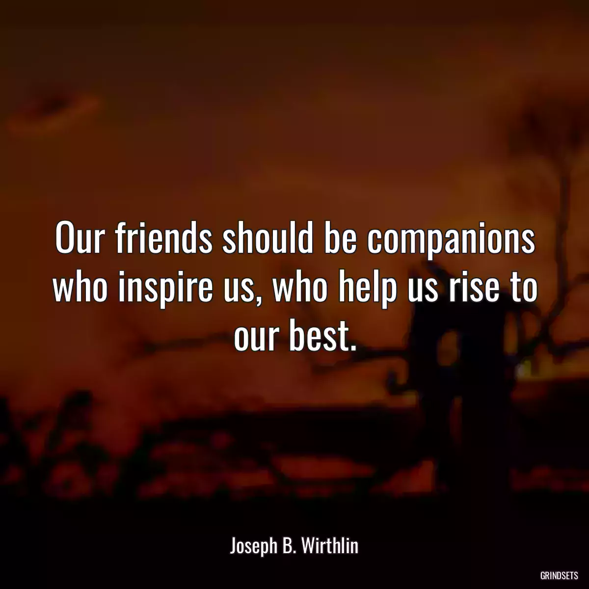 Our friends should be companions who inspire us, who help us rise to our best.