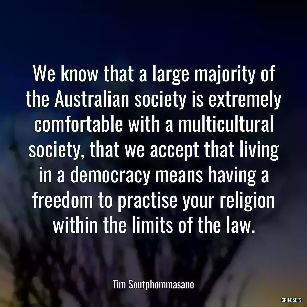 We know that a large majority of the Australian society is extremely comfortable with a multicultural society, that we accept that living in a democracy means having a freedom to practise your religion within the limits of the law.