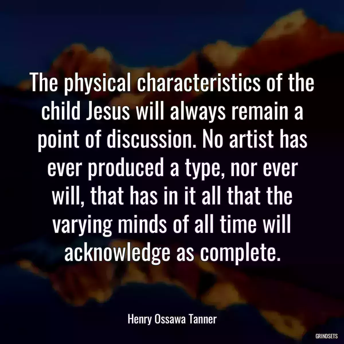 The physical characteristics of the child Jesus will always remain a point of discussion. No artist has ever produced a type, nor ever will, that has in it all that the varying minds of all time will acknowledge as complete.