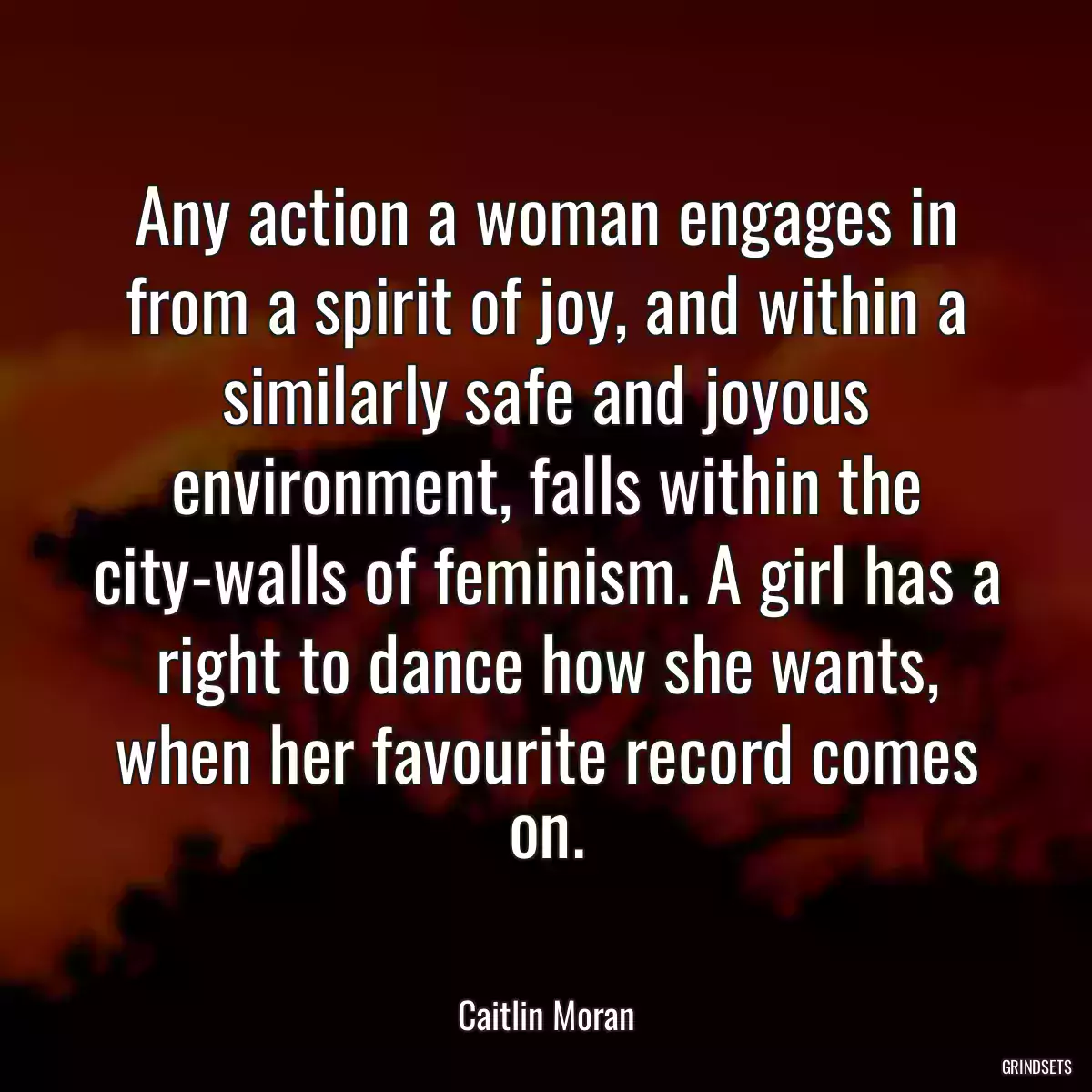 Any action a woman engages in from a spirit of joy, and within a similarly safe and joyous environment, falls within the city-walls of feminism. A girl has a right to dance how she wants, when her favourite record comes on.