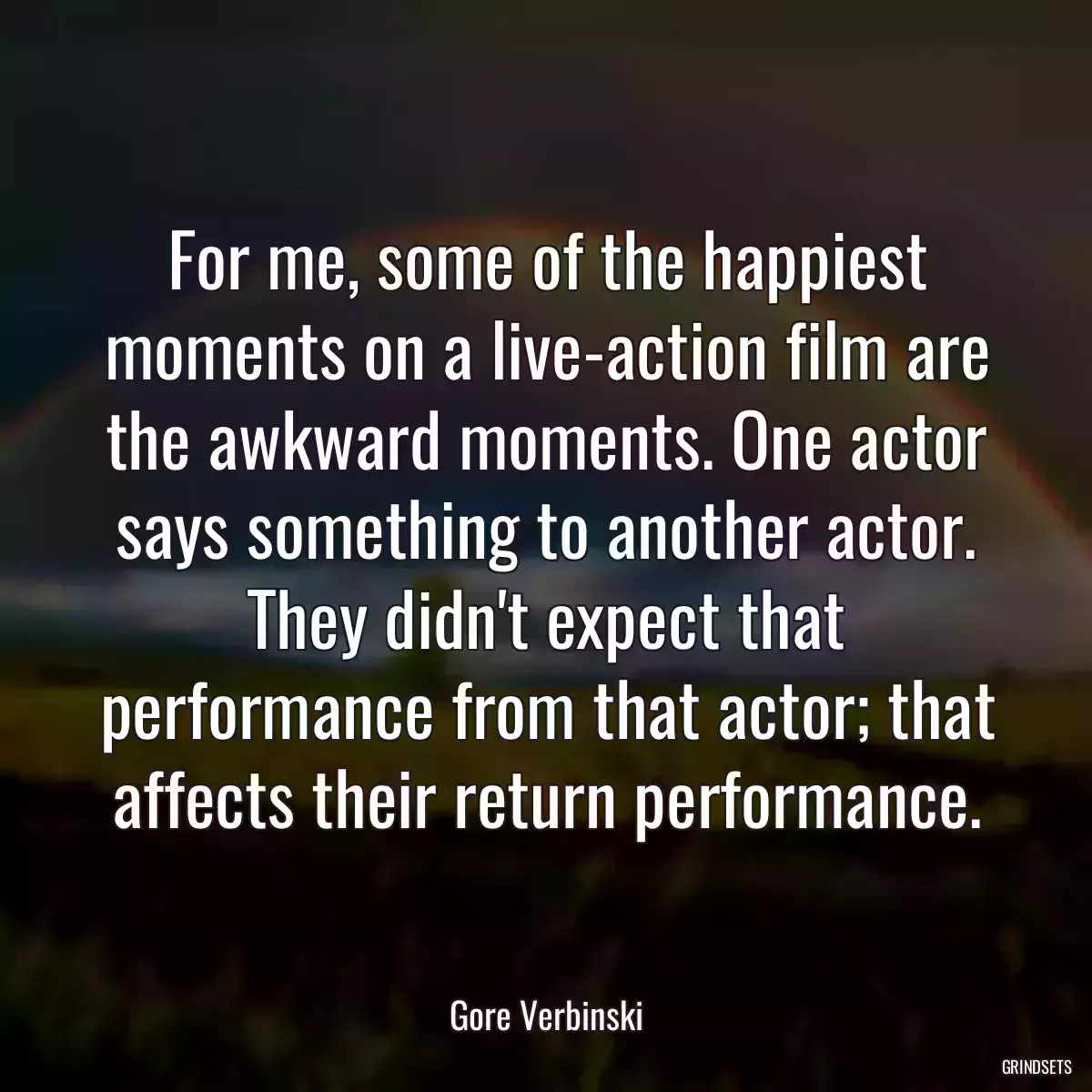 For me, some of the happiest moments on a live-action film are the awkward moments. One actor says something to another actor. They didn\'t expect that performance from that actor; that affects their return performance.